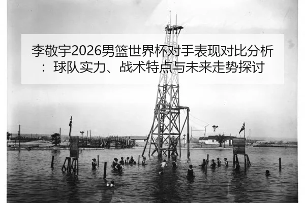 李敬宇2026男篮世界杯对手表现对比分析：球队实力、战术特点与未来走势探讨